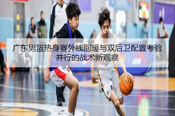 广东男篮热身赛外线回暖与双后卫配置考验并行的战术新观察